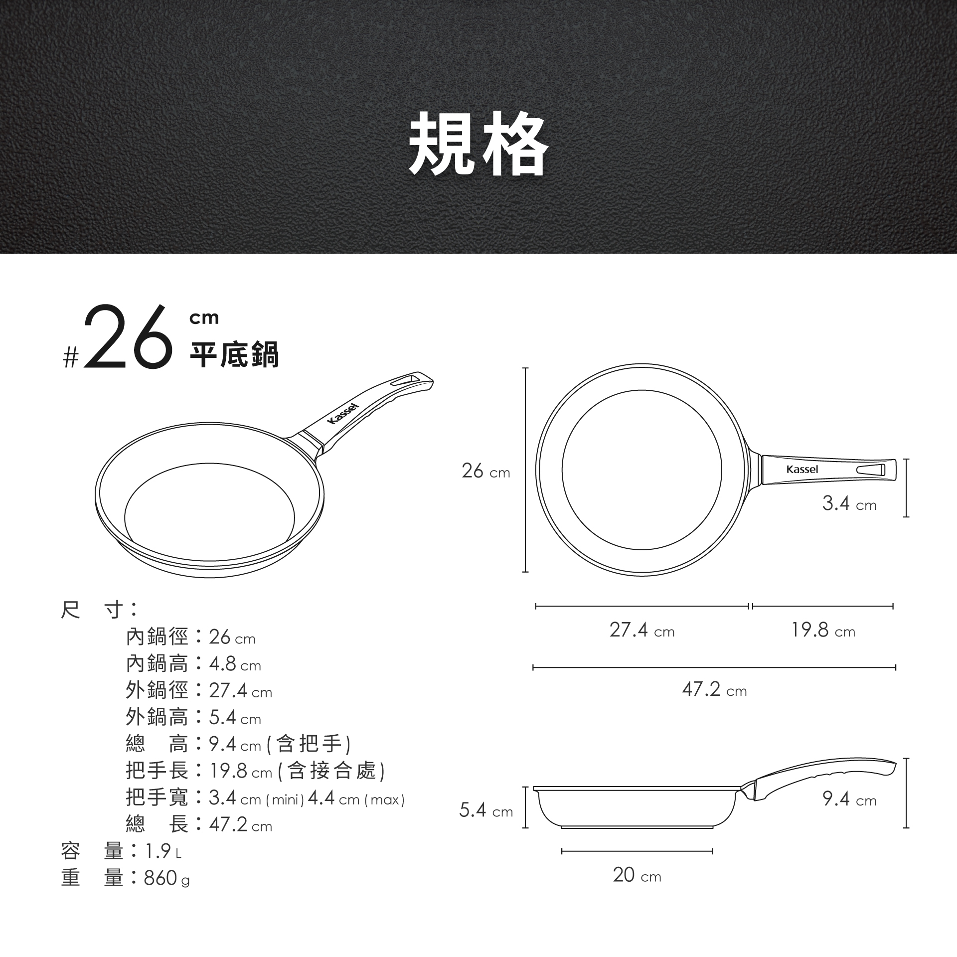 26平底鍋尺寸:內鍋徑:26 cm內鍋高:4.8cm外鍋徑:27.4 cm外鍋高:5.4 cmKassel規格260Kasselcm 高:9.4cm (含把手)把手長:19.8 cm(含接合處)把手寬:3.4 cm (mini) 4.4 cm (max)5.4 cm總長:47.2cm容量:重量:860g27.4 cm47.2 cm20 cm3.4 cn19.8 cm9.4 cm