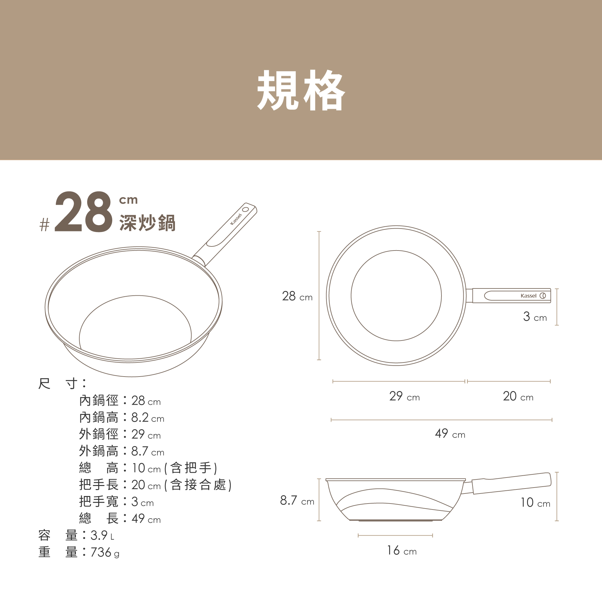 28 炒鍋尺寸:內鍋徑:28cm內鍋高:8.2 cm外鍋徑:29 cm外鍋高:8.7 cm總 高:10cm (含把手)把手長:20 cm (含接合處)把手寬:3cm總長:49 cm容量:3.9L重量:736gKassel 規格28 cm8.7 cm29 cm16 cm49 cmKassel3cm20 crcm10 cm